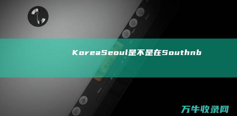 Korea Seoul是不是在South  (korea是哪个国家)