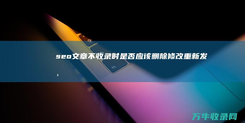 seo文章不收录时 是否应该删除修改重新发布 (seo 文章)